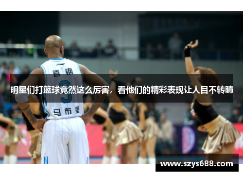 明星们打篮球竟然这么厉害，看他们的精彩表现让人目不转睛