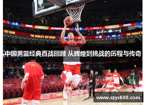 中国男篮经典百战回顾 从辉煌到挑战的历程与传奇