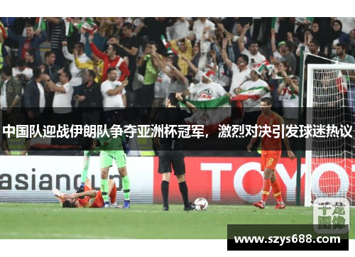 中国队迎战伊朗队争夺亚洲杯冠军，激烈对决引发球迷热议