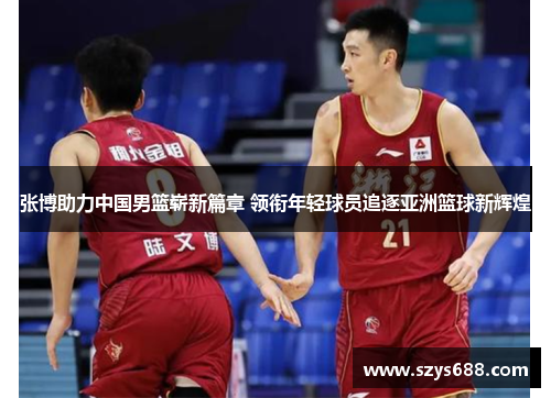 张博助力中国男篮崭新篇章 领衔年轻球员追逐亚洲篮球新辉煌